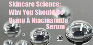 Skincare Science: Why You Should Be Using A Niacinamide Serum on Your Skin